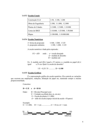 1.4.5.3 Escalas Usuais

                        Construção Civil                1:50, 1:100, 1:200
                        Obras de Engenharia             1:500, 1:1.000, 1:2.000
                        Plantas de Cidades              1:2.000, 1:5.000, 1:10.000
                        Cartas do IBGE                  1:10.000, 1:25.000, 1:50.000
                        Mapas                           1:100.000, 1:10.000.000

              1.4.5.4 Escalas Numéricas
                         forma de proporção            1/100; 1/200; 1/125
                         proporção ordinária            1:100; 1:200; 1:125

                     A escala numérica é dada pela expressão:

                              1/E = d/D      onde :    e = escala desejada
                                                      d = medida do desenho
                                                      D = medida real

                     Ex: A medida real (D) é igual a 35 metros e a medida no papel (d) é
                     igual    a 35 cm. Qual é a escala do desenho?

                                    1/E = 0,35/ 35 .............. E = 1:100

              1.4.5.5 Escalas Gráficas
                   É a representação gráfica da escala numérica. Ela controla as variações
que ocorrem nas ampliações, reduções, dilatação do papel etc, mantendo sempre a mesma
proporcionalidade.
               Conceitos:

               D = U/E e d = D/10
               Onde :       D = Divisão Principal (cm)
                            U = Unidade escolhida (km, m, cm etc)
                            E = Escala da planta (1:1.000)
                            d = talão de escala (espaço inicial da escala ÷10 pares)

               Exemplo:
               E = 1:1.000,     D = 1 cm ....................U = 10 m e d = 1 mm




                                                                                             4
 
