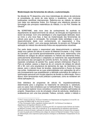 Modernização das ferramentas de cálculo, a autonomização.

Na década de 70 despontou uma nova metodologia de cálculo de estruturas
já consolidada, do ponto de vista teórico e académico, com inúmeras
publicações científicas internacionais. Referimo-nos ao método de cálculo
com base nos elementos finitos. Em Portugal uma referência pioneira na
formulação dos princípios matemáticos do método, é a do Prof. Arantes de
Oliveira6.

Na SOREFAME, esta nova área de conhecimento foi acolhida no
departamento de desenvolvimento de cálculo, da Direcção de Engenharia do
sector da energia. Com uma estratégica e uma organização dedicada, dava-
se início a uma nova fase, à fase da modernização das ferramentas de
cálculo para apoio à concepção. Na condução desta estratégia e para o
desenvolvimento deste novo conhecimento, um responsável, o Eng.
Encarnação Coelho7, com uma equipa dedicada, foi pioneiro em Portugal na
aplicação do método dos elementos finitos aos equipamentos industriais.

Fez parte desta equipa o responsável pelo desenvolvimento e aplicação
deste novo método de cálculo no sector do Material Circulante, o Eng. Vacas
de Carvalho8, que durante aproximadamente quinze anos, desenvolveu uma
biblioteca de códigos de cálculo baseados no método dos elementos finitos,
particularmente desenhados e adaptados ao tratamento das especificidades
das estruturas das carruagens de caminho de ferro. As caixas, são estruturas
espaciais complexas de parede fina, quase sempre ortotropicas (Figura 3).
Para as analisar, passou a dispor-se de um conjunto de códigos de cálculo
2D e 3D, com uma arquitectura de elementos de viga, de membrana e de
placas, para o cálculo linear de tensões, deslocamentos e fluxos de forças
nas juntas. Aceleraram-se as suas potencialidades com aplicações de pré e
pós processamento que possibilitavam a definição automática de malhas e a
optimização estrutural com função objectivo de tensão ou deformação. Para a
época, eram ferramentas muito práticas e poderosas, como se revelaram em
várias aplicações [1].

Esta biblioteca de programas de cálculo foi, inquestionavelmente,
determinante para o progresso no tratamento de estruturas e, sobretudo,
para os casos mais complexos que os habitualmente tratados até aí. Passou
a ser possível explorar novos conceitos e encontrar soluções optimizadas de
projecto. Despontava a era da simulação virtual de estruturas, detalhando e
analisando-as com uma boa precisão. Faltava, contudo, validar o método e


6
  O Prof. Arantes de Oliveira, Professor Catedrático do Departamento de Engenharia Civil do IST, foi
um quadro da SOREFAME no início da sua carreira.
7
  O Eng. Encarnação Coelho, engenheiro mecânico pelo IST , foi Professor Convidado no
Departamento de Engenharia Mecânica do IST.
8
  O Eng. Vacas de Carvalho, engenheiro mecânico pelo IST, foi responsável pelo Gabinete de Estudos
do Material Circulante, onde criou, na década de 70, um departamento de engenharia especialmente
dedicado ao desenvolvimento e aplicação do método dos elementos finitos ao projecto das carruagens.
Foi autor de grande parte da biblioteca dos códigos de cálculo do Material Circulante. É hoje Assessor
da Administração como responsável pelos projectos estratégicos na Bombardier Transportation SA em
Portugal.
 