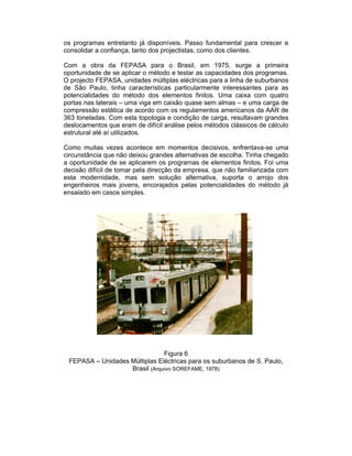 os programas entretanto já disponíveis. Passo fundamental para crescer e
consolidar a confiança, tanto dos projectistas, como dos clientes.

Com a obra da FEPASA para o Brasil, em 1975, surge a primeira
oportunidade de se aplicar o método e testar as capacidades dos programas.
O projecto FEPASA, unidades múltiplas eléctricas para a linha de suburbanos
de São Paulo, tinha características particularmente interessantes para as
potencialidades do método dos elementos finitos. Uma caixa com quatro
portas nas laterais – uma viga em caixão quase sem almas – e uma carga de
compressão estática de acordo com os regulamentos americanos da AAR de
363 toneladas. Com esta topologia e condição de carga, resultavam grandes
deslocamentos que eram de difícil análise pelos métodos clássicos de cálculo
estrutural até aí utilizados.

Como muitas vezes acontece em momentos decisivos, enfrentava-se uma
circunstância que não deixou grandes alternativas de escolha. Tinha chegado
a oportunidade de se aplicarem os programas de elementos finitos. Foi uma
decisão difícil de tomar pela direcção da empresa, que não familiarizada com
esta modernidade, mas sem solução alternativa, suporta o arrojo dos
engenheiros mais jovens, encorajados pelas potencialidades do método já
ensaiado em casos simples.




                               Figura 6
 FEPASA – Unidades Múltiplas Eléctricas para os suburbanos de S. Paulo,
                   Brasil (Arquivo SOREFAME, 1978)
 
