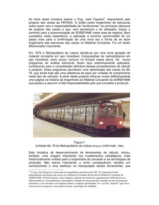 Ao leme desta iniciativa esteve o Eng. José Figueira9, responsável pelo
projecto das caixas da FEPASA. O então jovem engenheiro de estruturas
sobre quem caiu a responsabilidade de “revolucionar” os princípios clássicos
de projecto das caixas e que, sem porventura o ter planeado, traçou o
caminho para a autonomização da SOREFAME nesta área de negócio. Bem
sucedidos nesta experiência, a aplicação à próxima oportunidade foi um
passo mais para a confirmação de uma nova era e forma de se fazer
engenharia das estruturas das caixas no Material Circulante. Foi um factor
diferenciador importante.

Em 1979 o Metropolitano de Lisboa decide-se por uma nova geração de
material circulante em aço inoxidável. Composições de metropolitanos em
aço inoxidável, eram pouco comuns na Europa nessa altura. Os novos
programas de análise estrutural, foram aqui extensivamente aplicados,
contribuindo para a consolidação definitiva desses procedimentos de cálculo
e projecto. Estes programas permitiram uma optimização das caixas do ML
79, que ainda hoje são uma referência de peso por unidade de comprimento
neste tipo de veículos. A partir deste projecto tinha-se virado definitivamente
uma página na história da engenharia do Material Circulante da SOREFAME
que passou a assumir a total responsabilidade pelo que concebia e produzia.




                                  Figura 7
      Unidade ML 79 do Metropolitano de Lisboa (Arquivo SOREFAME, 1984)

Esta iniciativa de desenvolvimento de ferramentas de cálculo, iniciou,
também, uma viragem importante nos investimentos estratégicos, mais
tradicionalmente virados para a engenharia de processo e as tecnologias de
produção. Não menos importante, e como consequência, resultou um
conhecimento e uma destreza na manipulação destas ferramentas, que
9
  O Eng. José Figueira é licenciado em engenharia mecânica pelo IST, foi responsável pelo
departamento de projecto de caixas no Gabinete de Estudos da divisão de Material Circulante da
SOREFAME. Posteriormente, esteve ligado ao desenvolvimento de equipamentos hidroeléctricos e
hidromecânicos, nomeadamente, alternadores. Dotado de uma particular intuição na arte de projectar
estruturas, é um inovador com algumas ideias e soluções patenteadas. Foi um dos “mestres” que criou
uma escola na empresa e com quem tivemos o privilégio de trabalhar.
 