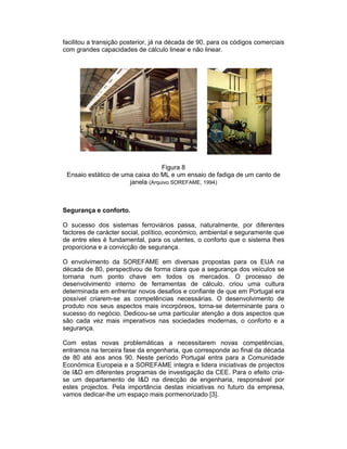 facilitou a transição posterior, já na década de 90, para os códigos comerciais
com grandes capacidades de cálculo linear e não linear.




                                  Figura 8
 Ensaio estático de uma caixa do ML e um ensaio de fadiga de um canto de
                      janela (Arquivo SOREFAME, 1994)



Segurança e conforto.

O sucesso dos sistemas ferroviários passa, naturalmente, por diferentes
factores de carácter social, político, económico, ambiental e seguramente que
de entre eles é fundamental, para os utentes, o conforto que o sistema lhes
proporciona e a convicção de segurança.

O envolvimento da SOREFAME em diversas propostas para os EUA na
década de 80, perspectivou de forma clara que a segurança dos veículos se
tornaria num ponto chave em todos os mercados. O processo de
desenvolvimento interno de ferramentas de cálculo, criou uma cultura
determinada em enfrentar novos desafios e confiante de que em Portugal era
possível criarem-se as competências necessárias. O desenvolvimento de
produto nos seus aspectos mais incorpóreos, torna-se determinante para o
sucesso do negócio. Dedicou-se uma particular atenção a dois aspectos que
são cada vez mais imperativos nas sociedades modernas, o conforto e a
segurança.

Com estas novas problemáticas a necessitarem novas competências,
entramos na terceira fase da engenharia, que corresponde ao final da década
de 80 até aos anos 90. Neste período Portugal entra para a Comunidade
Económica Europeia e a SOREFAME integra e lidera iniciativas de projectos
de I&D em diferentes programas de investigação da CEE. Para o efeito cria-
se um departamento de I&D na direcção de engenharia, responsável por
estes projectos. Pela importância destas iniciativas no futuro da empresa,
vamos dedicar-lhe um espaço mais pormenorizado [3].
 