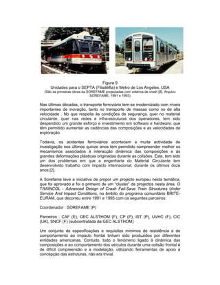 Figura 9
     Unidades para o SEPTA (Filadélfia) e Metro de Los Angeles, USA
  (São as primeiras obras da SOREFAME projectadas com critérios de crash [8]. Arquivo
                              SOREFAME, 1991 e 1993)

Nas últimas décadas, o transporte ferroviário tem-se modernizado com níveis
importantes de inovação, tanto no transporte de massas como no de alta
velocidade . No que respeita às condições de segurança, quer no material
circulante, quer nas redes e infra-estruturas dos operadores, tem sido
despendido um grande esforço e investimento em software e hardware, que
têm permitido aumentar as cadências das composições e as velocidades de
exploração.

Todavia, os acidentes ferroviários acontecem e muita actividade de
investigação nos últimos quinze anos tem permitido compreender melhor os
mecanismos associados à interacção dinâmica das composições e às
grandes deformações plásticas originadas durante as colisões. Este, tem sido
um dos problemas em que a engenharia do Material Circulante tem
desenvolvido trabalho com impacto internacional, durante os últimos doze
anos [2].

A Sorefame teve a iniciativa de propor um projecto europeu nesta temática,
que foi aprovado e foi o primeiro de um “cluster” de projectos nesta área. O
TRAINCOL - Advanced Design of Crash Fail-Save Train Structures Under
Service And Impact Conditions, no âmbito do programa comunitário BRITE-
EURAM, que decorreu entre 1991 e 1995 com os seguintes parceiros:

Coordenador : SOREFAME (P)

Parceiros : CAF (E), GEC ALSTHOM (F), CP (P), IST (P), UVHC (F), CIC
(UK), SNCF (F) (subcontratada da GEC ALSTHOM)

Um conjunto de especificações e requisitos mínimos de resistência e de
comportamento ao impacto frontal tinham sido produzidos por diferentes
entidades americanas. Contudo, todo o fenómeno ligado à dinâmica das
composições e ao comportamento dos veículos durante uma colisão frontal é
de difícil compreensão e a modelação, utilizando ferramentas de apoio à
concepção das estruturas, não era trivial.
 