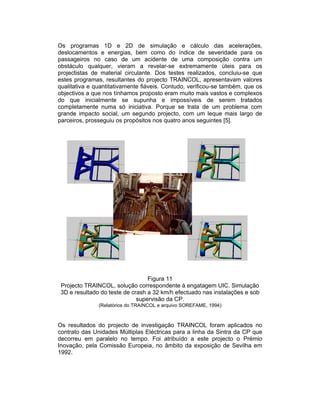 Os programas 1D e 2D de simulação e cálculo das acelerações,
deslocamentos e energias, bem como do índice de severidade para os
passageiros no caso de um acidente de uma composição contra um
obstáculo qualquer, vieram a revelar-se extremamente úteis para os
projectistas de material circulante. Dos testes realizados, concluiu-se que
estes programas, resultantes do projecto TRAINCOL, apresentavam valores
qualitativa e quantitativamente fiáveis. Contudo, verificou-se também, que os
objectivos a que nos tínhamos proposto eram muito mais vastos e complexos
do que inicialmente se supunha e impossíveis de serem tratados
completamente numa só iniciativa. Porque se trata de um problema com
grande impacto social, um segundo projecto, com um leque mais largo de
parceiros, prosseguiu os propósitos nos quatro anos seguintes [5].




                                  Figura 11
 Projecto TRAINCOL, solução correspondente à engatagem UIC. Simulação
 3D e resultado do teste de crash a 32 km/h efectuado nas instalações e sob
                              supervisão da CP.
               (Relatórios do TRAINCOL e arquivo SOREFAME, 1994)



Os resultados do projecto de investigação TRAINCOL foram aplicados no
contrato das Unidades Múltiplas Eléctricas para a linha da Sintra da CP que
decorreu em paralelo no tempo. Foi atribuído a este projecto o Prémio
Inovação, pela Comissão Europeia, no âmbito da exposição de Sevilha em
1992.
 