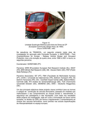 Figura 12
          Unidade Quadrupla Eléctrica para linha de Sintra da CP
              (European Community design Price, de 1994)
                          (Arquivo SOREFAME, 1996)

Na sequência do TRAINCOL, um segundo projecto nesta área de
investigação foi aprovado pela Comissão Europeia, o SAFETRAIN - Train
Crashworthiness for Europe - Railway Vehicle Design and Occupant
Protection, teve uma duração de quatro anos, entre 1996 e 2001 e reuniu os
seguintes parceiros:

Coordenador: SOREFAME (PT)

Parceiros: ERRI 8Foundation European Rail Research Institute (NL), SNCF
(FR), BRR (British Rail Research (GB), DB - Deutsch Bahn (DE), PKP (Polish
State Railways (PL).

Parceiros Associados: IST (PT), FMH (Faculdade de Motricidade Humana
(PT), UVHC ( Université de Valenciennes (FR), Alsthom Transport (FR), De
Dietrich Ferroviaire (FR), CIC - Cranfield Impact Center (GB), Alsthom/Metro-
Cammell (GB), IFS (Institut für Schienenfahrzeuge (DE), TUD (Technische
Universität Dresden (DE), SIEMENS (DE), DWA - Deutsche Waggonbau
(DE).

Um dos principais objectivos deste projecto visava contribuir para as normas
e códigos de construção de veículos ferroviários, baseada em medidas que
melhorassem o seu comportamento ao choque frontal e, naturalmente, a
segurança dos passageiros e das tripulações. Com base nos resultados
deste projecto de investigação, está em curso a formulação da futura norma
europeia, no âmbito do CEN, por forma a regulamentar o comportamento ao
choque dos veículos ferroviários, como previsto nas actuais especificações
de interoperabilidade no espaço europeu.
 