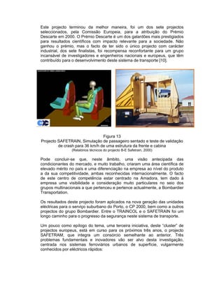 Este projecto terminou da melhor maneira, foi um dos sete projectos
seleccionados, pela Comissão Europeia, para a atribuição do Prémio
Descarte em 2000. O Prémio Descarte é um dos galardões mais prestigiados
para resultados científicos com impacto relevante para a sociedade. Não
ganhou o prémio, mas o facto de ter sido o único projecto com carácter
industrial, dos sete finalistas, foi recompensa reconfortante para um grupo
incansável de investigadores e engenheiros nacionais e europeus, que têm
contribuído para o desenvolvimento deste sistema de transporte [10].




                                Figura 13
Projecto SAFETRAIN, Simulação de passageiro sentado e teste de validação
         de crash para 36 km/h de uma estrutura da frente e cabina
                (Relatórios técnicos do projecto B-E Safetrain, 2000)

Pode concluir-se que, neste âmbito, uma visão antecipada das
condicionantes do mercado, e muito trabalho, criaram uma área científica de
elevado mérito no país e uma diferenciação na empresa ao nível do produto
a da sua competitividade, ambas reconhecidas internacionalmente. O facto
de este centro de competência estar centrado na Amadora, tem dado à
empresa uma visibilidade e consideração muito particulares no seio dos
grupos multinacionais a que pertenceu e pertence actualmente, a Bombardier
Transportation.

Os resultados deste projecto foram aplicados na nova geração das unidades
eléctricas para o serviço suburbano do Porto, o CP 2000, bem como a outros
projectos do grupo Bombardier. Entre o TRAINCOL e o SAFETRAIN foi um
longo caminho para o progresso da segurança neste sistema de transporte.

Um pouco como epílogo do tema, uma terceira iniciativa, deste “cluster” de
projectos europeus, está em curso para os próximos três anos, o projecto
SAFETRAM, que integra um consórcio semelhante ao anterior. Três
problemas fundamentais e inovadores vão ser alvo desta investigação,
centrada nos sistemas ferroviários urbanos de superfície, vulgarmente
conhecidos por eléctricos rápidos:
 