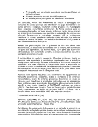 •   A interacção com os veículos automóveis nas vias partilhadas em
          perímetro urbano;
      •   A interacção com os veículos ferroviários pesados;
      •   e a modelação dos passageiros em pé em caso de acidente.

Em conclusão, muitas das ferramentas de cálculo e concepção das
estruturas de caixas que hoje são “standards” no grupo Bombardier e de
outros parceiros europeus, resultaram destes projectos de investigação.
Estes projectos comunitários contribuíram de forma decisiva para os
progressos alcançados, por duas grandes ordens de razão; porque criaram
um ambiente de investigação que permitiu a conjugação de esforços dos
principais fornecedores e operadores europeus, até aí praticamente
inexistente, e, porque, suportaram parte dos custos elevados dos testes de
validação e recolha de dados, com veículos de diferentes configurações e
para diferentes cenários de impacto.

Reflexo das preocupações com a qualidade de vida dos países mais
desenvolvidos, as exigências relacionadas com o conforto, têm aumentado
por parte dos operadores. Do mesmo modo, e por parte das autoridades
administrativas, têm aumentado, também, as exigências relativas ao ruído e
ao impacte ambiental em geral.

A problemática do conforto apresenta diferentes contornos, desde os
aspectos mais subjectivos e psicológicos, relacionados com a ambiência
proporcionada pelo arranjo de cores, volumetrias e texturas de materiais e
superfícies, aos mais objectivos e mensuráveis, como a ergonomia, as
vibrações e o ruído. A SOREFAME participou em dois projectos comunitários
de investigação, no âmbito do programa BRITE-EURAM, para melhor tratar
os aspectos relacionados com as vibrações e ruído.

Acontece com alguma frequência aos construtores de equipamentos de
transporte (automóveis, autocarros, aviões e comboios) e às empresas
transportadoras, terem de enfrentar problemas decorrentes de níveis de
vibrações com frequências e amplitudes incómodas para os passageiros.
Estes problemas, após a construção dos veículos, são normalmente de difícil
solução e com custos elevados. A SOREFAME participou no projecto
UPDYN - New Integrated Updating Tools for Transportation Vehicle Vibration
Quality Improvement, no âmbito do programa BRITE - EURAM, com a
duração de três anos, entre1993 e 1996, e os seguintes parceiros:

Coordenador: INTESPACE (FR)

Parceiros: SOREFAME (PT), BMW (DE), PSA Peugeot Citroën (FR), IST
(PT), Université de Besançon Franche-Comté (FR), University of Wales (GB),
Universität Gesamthochschule - Kassel (DE).

As indústrias de equipamento de transporte e em particular a automóvel e a
ferroviária têm enfrentado grandes desafios para melhorar substancialmente
os custos de produção e reduzir os ciclos e os custos de desenvolvimento de
novos produtos. O conforto tem vindo a tornar-se um requisito fundamental e
 