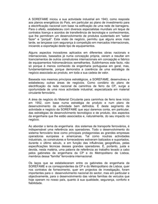 A SOREFAME iniciou a sua actividade industrial em 1943, como resposta
aos planos energéticos do País, em particular ao plano de investimento para
a electrificação nacional com base na edificação de uma rede de barragens.
Para o efeito, estabeleceu com diversos especialistas mundiais um leque de
contratos licença e acordos de transferência de tecnologia e conhecimentos,
que lhe permitiram um desenvolvimento de produtos sustentado em “saber
fazer” e “porquê”. Esta visão de negócio, permitiu que alguns anos mais
tarde, se lançasse com segurança à competição em mercados internacionais,
iniciando a exportação deste tipo de equipamentos.

Alguns aspectos inovadores aplicados em diferentes obras nacionais e
internacionais, baseados já numa concepção própria, vieram a resultar em
licenciamentos de outros construtores internacionais em concepção e fabrico
de equipamentos hidromecânicos semelhantes. Sublinhamos este facto, não
só porque é menos conhecido da engenharia portuguesa em geral, mas,
fundamentalmente, porque demonstra a coerência de uma estratégia de
negócio associada ao produto, em toda a sua cadeia de valor.

Baseada nos mesmos princípios estratégicos, a SOREFAME, desenvolveu e
estabeleceu outras áreas de negócios. Como corolário do plano de
electrificação da rede nacional de caminhos de ferro da CP, surge a
oportunidade de uma nova actividade industrial, especializada em material
circulante ferroviário.

A área de negócio do Material Circulante para caminhos de ferro teve início
em 1952, com base numa estratégia de produto e num plano de
desenvolvimento da actividade bem definidos. É deste segmento de
actividade e negócio da SOREFAME que aqui daremos conta, em particular,
das estratégias de desenvolvimento tecnológico e de produto, dos aspectos
da engenharia que lhe estão associados e, naturalmente, do seu impacto no
negócio.

Ao abordar o tema da engenharia dos sistemas de transporte ferroviários, é
indispensável uma referência aos operadores. Todo o desenvolvimento do
sistema ferroviário teve como principais protagonistas as grandes empresas
operadoras europeias e americanas. Tal como noutras actividades
industriais, os construtores e fornecedores estiveram balizados e suportados,
durante o último século, e em função das influências geográficas, pelas
especificações técnicas desses grandes operadores. É, portanto, justa e
devida, nesta matéria, uma palavra de referência ao trabalho levado a cabo
pelos gabinetes de engenharia da CP e do Metropolitano de Lisboa,
membros dessa “família” ferroviária internacional.

Os laços que se estabeleceram entre os gabinetes de engenharia da
SOREFAME e os correspondentes da CP e do Metropolitano de Lisboa, quer
nos contratos de fornecimento, quer em projectos de investigação, foram
importantes para o desenvolvimento nacional do sector, mas em particular e
objectivamente, para o desenvolvimento das várias famílias de veículos que
hoje operam no nosso país, quanto à sua qualidade, segurança, conforto e
fiabilidade.
 