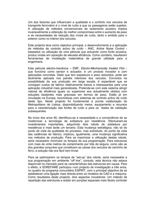 Um dos factores que influenciam a qualidade e o conforto nos veículos de
transporte ferroviário é o nível de ruído a que os passageiros estão sujeitos.
A utilização de métodos convencionais de isolamento acústico implica
invariavelmente a obtenção do melhor compromisso entre o aumento de peso
e as necessidades de redução dos níveis de ruído, tanto o emitido para o
exterior como no interior dos veículos.

Este projecto teve como objectivo principal, o desenvolvimento e a aplicação
de métodos de controlo activo de ruído - ANC, Active Noise Control -
baseados na utilização de uma película que actuando como fonte acústica,
produz ondas em oposição de elevada eficiência. Como corolário, resultaram
ferramentas de modelação matemática de grande utilidade para a
engenharia.

Esta película electro-mecânica – EMF, Electro-Mechanically treated Film -
que funciona como sensor e actuador, é um produto inovador e com
aplicações concretas. Dado que tem espessura e peso reduzidos, pode ser
facilmente aplicada nos painéis interiores dos veículos. Convictos na
possibilidade da sua produção em larga escala, é expectável que se
consigam custos de fabrico relativamente baixos e interessantes para uma
aplicação industrial mais generalizada. Pretende-se com este sistema atingir
valores de eficiência iguais ou superiores aos actualmente obtidos com
soluções bastantes mais gravosas em termos de peso. Estão já em
circulação na Europa, locomotivas com sistemas de controlo activo de ruído
deste tipo. Neste projecto foi fundamental a pronta colaboração do
Metropolitano de Lisboa, disponibilizando meios, equipamento e recursos
para a caracterização das fontes de ruído e para os testes de validação
subsequentes.

No início dos anos 90, identificou-se a necessidade e a conveniência de se
modernizar a tecnologia de soldadura por resistência. Efectuaram-se
investimentos importantes, adquirindo dois robots de soldadura por
resistência e mais tarde um terceiro. Esta mudança estratégica, não só do
ponto de vista da qualidade do processo, mas sobretudo, do ponto de vista
das cadências de fabrico, implicou, igualmente, uma mudança significativa
nos métodos de produção. Para se maximizar a utilização destes robots,
seria necessário minimizar os tempos da sua programação. Para estruturas
com mais de vinte metros de comprimento por três de largura, como são as
dos grandes conjuntos que constituem as caixas dos veículos de caminho de
ferro, a solução não era fácil nem trivial.

Para se optimizarem os tempos de “set-up” dos robots, seria necessária a
sua programação em ambiente “off line”, contudo, esta técnica não estava
disponível no mercado para as características das estruturas em causa. Para
o efeito, a SOREFAME participou num projecto de investigação a três anos,
no quadro do programa comunitário ESPRIT, com o principal objectivo de se
estabelecer uma ligação mais directa entre os modelos de CAD e a máquina.
Como resultados deste projecto, dois aspectos inovadores: Um método de
repartição das estruturas a soldar em porções espaciais mais fáceis controlar
 