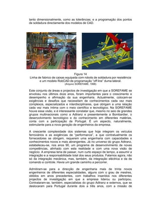 tanto dimensionalmente, como as tolerâncias; e a programação dos pontos
de soldadura directamente dos modelos de CAD.




                                 Figura 14
Linha de fabrico de caixas equipada com robots de soldadura por resistência
       e um modelo RobCAD de programação “off line” duma lateral.
                          (Arquivo SOREFAME, 1998)

Este conjunto de áreas e projectos de investigação em que a SOREFAME se
envolveu nos últimos doze anos, foram importantes para o crescimento e
desempenho e afirmação da sua engenharia. Actualmente, colocam-se
exigências e desafios que necessitam de conhecimentos cada vez mais
complexos, especializados e interdisciplinares, que obrigam a uma relação
cada vez mais íntima com o meio científico e tecnológico. Na SOREFAME
houve essa visão, e é interessante constatar que, mesmo no seio de grandes
grupos multinacionais como a Adtranz e presentemente a Bombardier, o
desenvolvimento tecnológico e do conhecimento em diferentes matérias,
conta com a participação de Portugal. É um aspecto, naturalmente,
estimulante para a nova geração de engenheiros da empresa.

A crescente complexidade dos sistemas que hoje integram os veículos
ferroviários e as exigências de “performance”, a que contratualmente os
fornecedores se obrigam, requerem uma engenharia com capacidades e
conhecimentos novos e mais abrangentes. Já no universo do grupo Adtranz,
estabeleceu-se, nos anos 90, um programa de desenvolvimento de novas
competências, alinhado com esta realidade e com uma nova visão de
negócio. A empresa teria de passar, num curto espaço de tempo, a assumir a
integração e a responsabilidade total dos seus produtos. Falamos agora, não
só da integração mecânica, mas, também, da integração eléctrica e da de
comando e controle. Havia um grande caminho a percorrer.

Admitiram-se para a direcção de engenharia mais de trinta novos
engenheiros de diferentes especialidades, alguns com o grau de mestres,
obtidos em anos precedentes, com trabalhos inseridos nos diferentes
projectos de investigação em que a empresa liderou ou participou.
Contrataram-se, também, especialistas do grupo Adtranz e externos, que se
deslocaram para Portugal durante dois a três anos, com a missão de
 