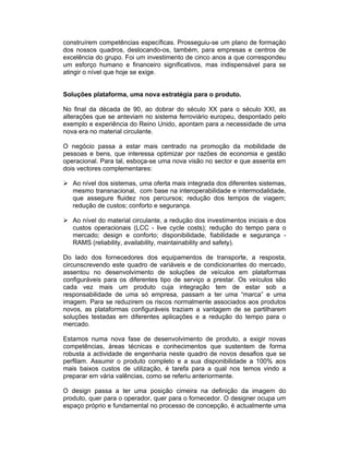 construírem competências específicas. Prosseguiu-se um plano de formação
dos nossos quadros, deslocando-os, também, para empresas e centros de
excelência do grupo. Foi um investimento de cinco anos a que correspondeu
um esforço humano e financeiro significativos, mas indispensável para se
atingir o nível que hoje se exige.


Soluções plataforma, uma nova estratégia para o produto.

No final da década de 90, ao dobrar do século XX para o século XXI, as
alterações que se anteviam no sistema ferroviário europeu, despontado pelo
exemplo e experiência do Reino Unido, apontam para a necessidade de uma
nova era no material circulante.

O negócio passa a estar mais centrado na promoção da mobilidade de
pessoas e bens, que interessa optimizar por razões de economia e gestão
operacional. Para tal, esboça-se uma nova visão no sector e que assenta em
dois vectores complementares:

   Ao nível dos sistemas, uma oferta mais integrada dos diferentes sistemas,
   mesmo transnacional, com base na interoperabilidade e intermodalidade,
   que assegure fluidez nos percursos; redução dos tempos de viagem;
   redução de custos; conforto e segurança.

   Ao nível do material circulante, a redução dos investimentos iniciais e dos
   custos operacionais (LCC - live cycle costs); redução do tempo para o
   mercado; design e conforto; disponibilidade, fiabilidade e segurança -
   RAMS (reliability, availability, maintainability and safety).

Do lado dos fornecedores dos equipamentos de transporte, a resposta,
circunscrevendo este quadro de variáveis e de condicionantes do mercado,
assentou no desenvolvimento de soluções de veículos em plataformas
configuráveis para os diferentes tipo de serviço a prestar. Os veículos são
cada vez mais um produto cuja integração tem de estar sob a
responsabilidade de uma só empresa, passam a ter uma “marca” e uma
imagem. Para se reduzirem os riscos normalmente associados aos produtos
novos, as plataformas configuráveis traziam a vantagem de se partilharem
soluções testadas em diferentes aplicações e a redução do tempo para o
mercado.

Estamos numa nova fase de desenvolvimento de produto, a exigir novas
competências, áreas técnicas e conhecimentos que sustentem de forma
robusta a actividade de engenharia neste quadro de novos desafios que se
perfilam. Assumir o produto completo e a sua disponibilidade a 100% aos
mais baixos custos de utilização, é tarefa para a qual nos temos vindo a
preparar em vária valências, como se referiu anteriormente.

O design passa a ter uma posição cimeira na definição da imagem do
produto, quer para o operador, quer para o fornecedor. O designer ocupa um
espaço próprio e fundamental no processo de concepção, é actualmente uma
 