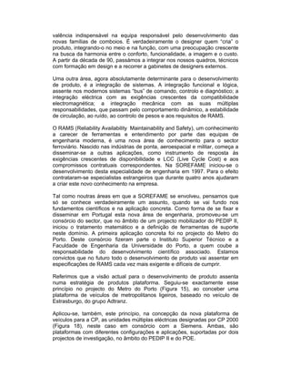 valência indispensável na equipa responsável pelo desenvolvimento das
novas famílias de comboios. É verdadeiramente o designer quem “cria” o
produto, integrando-o no meio e na função, com uma preocupação crescente
na busca da harmonia entre o conforto, funcionalidade, a imagem e o custo.
A partir da década de 90, passámos a integrar nos nossos quadros, técnicos
com formação em design e a recorrer a gabinetes de designers externos.

Uma outra área, agora absolutamente determinante para o desenvolvimento
de produto, é a integração de sistemas. A integração funcional e lógica,
assente nos modernos sistemas “bus” de comando, controlo e diagnóstico; a
integração eléctrica com as exigências crescentes da compatibilidade
electromagnética; a integração mecânica com as suas múltiplas
responsabilidades, que passam pelo comportamento dinâmico, a estabilidade
de circulação, ao ruído, ao controlo de pesos e aos requisitos de RAMS.

O RAMS (Reliability Availability Maintainability and Safety), um conhecimento
a carecer de ferramentas e entendimento por parte das equipas de
engenharia moderna, é uma nova área de conhecimento para o sector
ferroviário. Nascido nas indústrias de ponta, aeroespacial e militar, começa a
disseminar-se a outras aplicações, como instrumento de resposta às
exigências crescentes de disponibilidade e LCC (Live Cycle Cost) e aos
compromissos contratuais correspondentes. Na SOREFAME iniciou-se o
desenvolvimento desta especialidade de engenharia em 1997. Para o efeito
contrataram-se especialistas estrangeiros que durante quatro anos ajudaram
a criar este novo conhecimento na empresa.

Tal como noutras áreas em que a SOREFAME se envolveu, pensamos que
só se conhece verdadeiramente um assunto, quando se vai fundo nos
fundamentos científicos e na aplicação concreta. Como forma de se fixar e
disseminar em Portugal esta nova área de engenharia, promoveu-se um
consórcio do sector, que no âmbito de um projecto mobilizador do PEDIP II,
iniciou o tratamento matemático e a definição de ferramentas de suporte
neste domínio. A primeira aplicação concreta foi no projecto do Metro do
Porto. Deste consórcio fizeram parte o Instituto Superior Técnico e a
Faculdade de Engenharia da Universidade do Porto, a quem coube a
responsabilidade do desenvolvimento científico associado. Estamos
convictos que no futuro todo o desenvolvimento de produto vai assentar em
especificações de RAMS cada vez mais exigente e difíceis de cumprir.

Referimos que a visão actual para o desenvolvimento de produto assenta
numa estratégia de produtos plataforma. Seguiu-se exactamente esse
princípio no projecto do Metro do Porto (Figura 15), ao conceber uma
plataforma de veículos de metropolitanos ligeiros, baseado no veículo de
Estrasburgo, do grupo Adtranz.

Aplicou-se, também, este princípio, na concepção da nova plataforma de
veículos para a CP, as unidades múltiplas eléctricas designadas por CP 2000
(Figura 18), neste caso em consórcio com a Siemens. Ambas, são
plataformas com diferentes configurações e aplicações, suportadas por dois
projectos de investigação, no âmbito do PEDIP II e do POE.
 