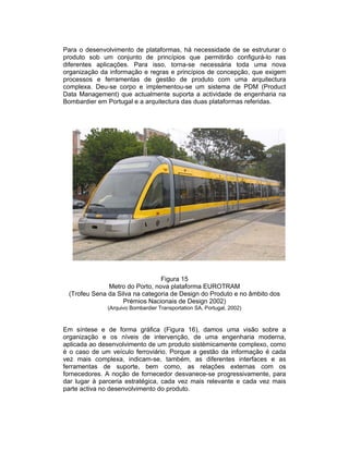 Para o desenvolvimento de plataformas, há necessidade de se estruturar o
produto sob um conjunto de princípios que permitirão configurá-lo nas
diferentes aplicações. Para isso, torna-se necessária toda uma nova
organização da informação e regras e princípios de concepção, que exigem
processos e ferramentas de gestão de produto com uma arquitectura
complexa. Deu-se corpo e implementou-se um sistema de PDM (Product
Data Management) que actualmente suporta a actividade de engenharia na
Bombardier em Portugal e a arquitectura das duas plataformas referidas.




                                Figura 15
              Metro do Porto, nova plataforma EUROTRAM
 (Trofeu Sena da Silva na categoria de Design do Produto e no âmbito dos
                   Prémios Nacionais de Design 2002)
              (Arquivo Bombardier Transportation SA, Portugal, 2002)



Em síntese e de forma gráfica (Figura 16), damos uma visão sobre a
organização e os níveis de intervenção, de uma engenharia moderna,
aplicada ao desenvolvimento de um produto sistémicamente complexo, como
é o caso de um veículo ferroviário. Porque a gestão da informação é cada
vez mais complexa, indicam-se, também, as diferentes interfaces e as
ferramentas de suporte, bem como, as relações externas com os
fornecedores. A noção de fornecedor desvanece-se progressivamente, para
dar lugar à parceria estratégica, cada vez mais relevante e cada vez mais
parte activa no desenvolvimento do produto.
 