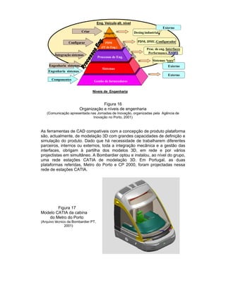 Eng. Veículo alt. nível
                                                                                   Externo
                           Criar         imagem                Desing industrial

                 Configurar                PDM                   PDM, DMU,Configurador
                                        (IT de Eng.)
                                                                       Proc. de eng. Interfaces
                                                                        Performance, RAMS
        Integração sistemas
                                     Processos de Eng.
                                                                           Sistemas “core”
     Engenharia sistemas                                                              Externo
                                        Sistemas
    Engenharia sistemas
                                                                                      Externo
      Componentes                  Gestão de fornecedores


                                   Níveis de Engenharia


                                      Figura 16
                          Organização e níveis de engenharia
   (Comunicação apresentada nas Jornadas de Inovação, organizadas pela Agência de
                              Inovação no Porto, 2001)



As ferramentas de CAD compatíveis com a concepção de produto plataforma
são, actualmente, de modelação 3D com grandes capacidades de definição e
simulação do produto. Dado que há necessidade de trabalharem diferentes
parceiros, internos ou externos, toda a integração mecânica e a gestão das
interfaces, obrigam à partilha dos modelos 3D, em rede e por vários
projectistas em simultâneo. A Bombardier optou e instalou, ao nível do grupo,
uma rede estações CATIA de modelação 3D. Em Portugal, as duas
plataformas referidas, Metro do Porto e CP 2000, foram projectadas nessa
rede de estações CATIA.




        Figura 17
Modelo CATIA da cabina
   do Metro do Porto
(Arquivo técnico da Bombardier PT,
               2001)
 