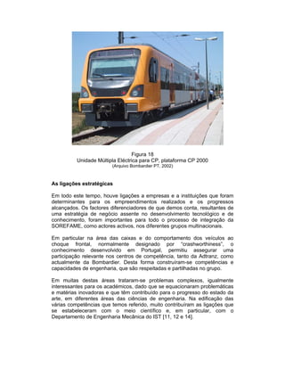 Figura 18
          Unidade Múltipla Eléctrica para CP, plataforma CP 2000
                        (Arquivo Bombardier PT, 2002)



As ligações estratégicas

Em todo este tempo, houve ligações a empresas e a instituições que foram
determinantes para os empreendimentos realizados e os progressos
alcançados. Os factores diferenciadores de que demos conta, resultantes de
uma estratégia de negócio assente no desenvolvimento tecnológico e de
conhecimento, foram importantes para todo o processo de integração da
SOREFAME, como actores activos, nos diferentes grupos multinacionais.

Em particular na área das caixas e do comportamento dos veículos ao
choque frontal, normalmente designado por “crashworthiness”, o
conhecimento desenvolvido em Portugal, permitiu assegurar uma
participação relevante nos centros de competência, tanto da Adtranz, como
actualmente da Bombardier. Desta forma construíram-se competências e
capacidades de engenharia, que são respeitadas e partilhadas no grupo.

Em muitas destas áreas trataram-se problemas complexos, igualmente
interessantes para os académicos, dado que se equacionaram problemáticas
e matérias inovadoras e que têm contribuído para o progresso do estado da
arte, em diferentes áreas das ciências de engenharia. Na edificação das
várias competências que temos referido, muito contribuíram as ligações que
se estabeleceram com o meio científico e, em particular, com o
Departamento de Engenharia Mecânica do IST [11, 12 e 14].
 
