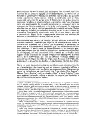 Pensamos que se deve sublinhar esta experiência bem sucedida, como um
exemplo da tão almejada ligação universidade/indústria, que tarda em se
banalizar e generalizar no nosso país. Estamos hoje convictos de que esta
nossa experiência, duma relação estável e continuada com o meio
académico, com mais de quinze anos, é disseminável por outros sectores
nacionais. Para tanto, é fundamental que os problemas “reais” das empresas
com uma preocupação de inovação estratégica, se conjuguem com os
interesses de carácter académico e, portanto, oportunidades de progresso
científico, por um lado, e valor acrescentado dos produtos, por outro. Muitos
dos assuntos tratados nos projectos descritos, deram origem a teses de
mestrado e doutoramento, formando-se, assim, técnicos de elevado potencial
e competência. Muitos foram posteriormente integrados nos quadros da
empresa, constituindo um dos seus principais activos.

Pensamos que este aspecto da formação ao mais alto nível académico, de
mestres e doutores, suportada por projectos de investigação que visem a
inovação nas empresas, não é, ainda, bem considerado e aproveitado no
nosso país. A nossa experiência demonstra que, uma estratégia empresarial
que identifique e defina áreas de desenvolvimento e de formação pós-
graduada coerente com os interesses académicos, permite montar projectos
de investigação, que são uma forma sólida e eficaz de se construir uma
capacidade de engenharia de elevada competência e desempenho a custos
baixos. Deve sublinhar-se, que para se obterem resultados sólidos são
necessárias estratégias de médio ou longo prazo. No caso da SOREFAME,
prosseguem-se programas e projectos, em alguns casos, há mais doze anos.

Como em todos os acontecimentos que contribuem para o desenvolvimento
de uma actividade, são, quase sempre, as pessoas, verdadeiros artífices e
protagonistas do progresso, que fazem as coisas acontecer. Não podemos
deixar de particularizar as contribuições dos Profs. Carlos Mota Soares10,
Manuel Seabra Pereira11, Júlio Montalvão e Silva12 e Jorge Ambrósio13, que
com engenho, dedicação, esforço e espírito de parceria, nos ajudaram a
concretizar muitos dos nossos sonhos.

10
   O Prof. Carlos Mota Soares é Professor Catedrático do Departamento de Engenharia Mecânica do
IST, foi delegado científico nacional ao programa BRITE – EURAM durante vários anos e nessa
qualidade introduziu, ainda no primeiro programa quadro, o desenvolvimento da segurança nos
veículos ferroviários. Muito por sua iniciativa e visão, nasceu no país uma área científica relevante. Foi
responsável, em 1981, pelo primeiro projecto de investigação aplicada da SOREFAME.
11
   O Prof. Manuel Seabra Pereira é Professor Catedrático do Departamento de Engenharia Mecânica do
IST, foi pioneiro na área do crash no IST, tendo criado uma escola que é internacionalmente
reconhecida. É vice presidente do ERRAC, European Rail Research Advisory Council, criado em 2001
pela Comissão Europeia. O seu contributo para esta área científica na Europa, ficará indelével. Mantém
uma cooperação permanente com a SOREFAME, há mais de dezoito anos, participando e coordenando
vários projectos de investigação.
12
   O Prof. Júlio Montalvão e Silva é Professor Catedrático do Departamento de Engenharia Mecânica
do IST, foi responsável pelo área científica da dinâmica, desenvolvimento do sistema de ensaios de
dinâmica ferroviária da empresa e pelo RAMS. Tem sido coordenador científico de vários projectos de
investigação da empresa.
13
   O Prof. Jorge Ambrósio é Professor Associado do Departamento de Engenharia Mecânica do IST,
foi responsável pelo desenvolvimento de muitos dos modelos e códigos na área da dinâmica de
estruturas, crash, dinâmica ferroviária e cinemática das composições ferroviárias. Mantém uma ligação
com a SOREFAME, participando e coordenando projectos de investigação há mais de dezasseis anos.
 