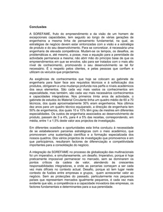 Conclusões

A SOREFAME, fruto do empreendimento e da visão de um homem de
excepcionais capacidades, tem seguido ao longo de várias gerações de
engenheiros a mesma linha de pensamento fundamental, na qual, as
estratégias de negócio devem estar sintonizadas com a visão e a estratégia
de produto e do seu desenvolvimento. Para se concretizar, é necessária uma
engenharia de elevada competência. Mudam-se os tempos, os desafios, as
problemáticas e, até mesmo, a posse, mas a equação para a perenidade da
actividade permanece a mesma; não abrir mão do princípio base de que os
empreendimentos em que se envolve, são para ser tratados com o mais alto
nível de conhecimento, promovendo o seu desenvolvimento se tal for
necessário. É o respeito pelos clientes, e pelas pessoas que confiam e
utilizam os veículos que projectamos.

As exigências de conhecimentos que hoje se colocam ao gabinete de
engenharia para fazer face aos requisitos técnicos e à sofisticação dos
produtos, obrigaram a uma mudança profunda nos perfis e níveis académicos
dos seus elementos. São cada vez mais vastos os conhecimentos em
especialidade, mas também, são cada vez mais necessários conhecimentos
e capacidades integradoras. Nos primeiros trinta anos de actividade, o
gabinete de estudos do Material Circulante tinha um quadro médio de 60 a 70
técnicos, dos quais aproximadamente 30% eram engenheiros. Nos últimos
dez anos para um quadro técnico equiparado, a direcção de engenharia tem
50% de engenheiros, dos quais 10 a 15% têm grau de mestres em diferentes
especialidades. Os custos de engenharia associados ao desenvolvimento de
produto, passam de 3 a 4%, para 4 a 5% das receitas, correspondendo, em
média, entre 1 a 1,5% deste valor aos projectos de investigação.

Em diferentes ocasiões e oportunidades esta linha conduziu à necessidade
de se estabelecerem parcerias estratégicas com o meio académico, que
promoveram uma sustentação científica e a formação especializada dos
nossos quadros. Dos vários projectos de investigação que promovemos e em
que participámos, resultaram factores de diferenciação e competitividade
importantes para a consolidação do negócio.

A integração da SOREFAME no processo de globalização das multinacionais
foi um imperativo, e simultaneamente, um desafio. Imperativo, porque é hoje
praticamente impossível permanecer no mercado, sem se dominarem os
pontos críticos da cadeia de valor, atendendo às crescentes
responsabilidades integradoras, e onde as parcerias começam a ser cada
vez mais difíceis no contexto actual. Desafio, porque só tem lugar neste
contexto de fusões entre empresas e grupos, quem acrescentar valor ao
negócio. Sem as protecções do passado, particularmente nos pequenos
países que representam mercados igualmente pequenos, é cada vez mais
evidente que são, a competência e a capacidade inovadora das empresas, os
factores fundamentais e determinantes para a sua perenidade.
 