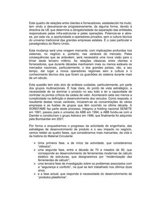 Este quadro de relações entre clientes e fornecedores, estabelecido há muito,
tem vindo a desvanecer-se progressivamente, de alguma forma, devido à
directiva da UE que determina a obrigatoriedade da separação das entidades
responsáveis pelas infra-estruturas e pelas operações. Potencia-se e abre-
se, por esta via, a oportunidade a operadores privados, sem a cultura técnica
do universo tradicional das grandes empresas estatais. É o caso particular e
paradigmático do Reino Unido.

Esta mudança será uma viragem marcante, com implicações profundas nos
sistemas, no negócio e, portanto, nas variáveis do mercado. Pelas
consequências que se antevêem, será necessária uma nova visão para o
limiar deste terceiro milénio. As relações clássicas entre clientes e
fornecedores, que durante décadas mantiveram mais ou menos estáveis os
mercados nacionais, particularmente, o dos grandes países, vão, a seu
tempo, dar lugar a novos operadores regionais sem a cultura e o
conhecimento técnico dos que foram os guardiões do sistema durante mais
de um século.

Esta questão tem sido alvo de análises cuidadas, particularmente, por parte
dos grupos multinacionais. É hoje clara, do ponto de vista estratégico, a
necessidade de se dominar o produto no seu todo e ter a capacidade de
controlar os pontos críticos da cadeia de valor. Acontecerá cada vez menos a
cumplicidade na definição e desenvolvimento dos veículos. Como resposta, e
resultante destas novas variáveis, iniciaram-se as concentrações de várias
empresas e as fusões de grupos que têm ocorrido na última década. A
SOREFAME faz parte deste processo. Integrou a holding nacional SENETE
em 1991, passou para o universo da ABB em 1994, a ABB fundiu-se com a
Daimler e constituíram o grupo Adtranz em 1996, que finalmente foi adquirido
pela Bombardier em 2001.

Por forma a enquadrarmos o progresso da actividade de engenharia, das
estratégias de desenvolvimento de produto e o seu impacto no negócio,
vamos relatar as quatro fases, que consideramos mais marcantes, da vida e
da história do Material Circulante:

      Uma primeira fase, a de início da actividade, que consideramos
      “clássica”;
      uma segunda fase, entre a década de 70 a meados de 80, que
      corresponde ao desenvolvimento de ferramentas modernas de cálculo
      estático de estruturas, que designaremos por “modernização das
      ferramentas de cálculo”;
      uma terceira fase de investigação sobre os problemas associados com
      a “segurança e conforto”, na qual se tem trabalhado nos últimos doze
      anos;
      e a fase actual, que responde à necessidade do desenvolvimento de
      “produtos plataforma”.
 
