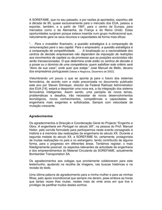 A SOREFAME, que no seu passado, e por razões já apontados, exportou até
à década de 90, quase exclusivamente para o mercado dos EUA, passou a
exportar, também, e a partir de 1997, para o centro da Europa, para
mercados como o da Alemanha, da França e do Reino Unido. Estas
oportunidades surgiram porque estava inserida num grupo multinacional que,
naturalmente gere os seus recursos e capacidades da forma mais eficaz.

“… Para o investidor financeiro, a questão estratégica é a comparação de
remunerações para o seu capital. Para o empresário, a questão estratégica é
a comparação de competitividade. … A localização ou a nacionalidade dos
centros de decisão empresariais não dependem da imposição de restrições
aos movimentos de capitais ou da promessa que as posições accionistas não
serão transaccionadas. O que determina onde estão os centros de decisão é
a posse ou o domínio de uma competência: quem satisfizer este critério será
“dono da sua casa”, onde quer que esteja.” José Manuel de Mello, decano
dos empresários portugueses (Ideias e Negócios, Dezembro de 2002).

Vislumbrando um pouco o que se aponta já para o futuro dos sistemas
ferroviários, de acordo com a visão preconizada no documento publicado
este ano por Steven Ditmieyer, director da Federal Railroad Administration
dos EUA [14], estará a despontar uma nova era, a da integração dos sistema
ferroviários inteligentes. Assim sendo, uma panóplia de novos temas,
problemáticas e desafios, irão necessitar de novos desenvolvimentos
tecnológicos, novos conhecimentos, competências e capacidades de
engenharia mais exigentes e sofisticadas. Sempre com velocidade de
mutação crescente.


Agradecimentos

Os agradecimentos à Direcção e Coordenação Geral do Projecto “Engenho e
Obra: A engenharia em Portugal no século XX”, na pessoa do Prof. Manuel
Heitor, pelo convite formulado para participarmos neste evento consagrado à
história e à memória das realizações da engenharia do século XX. Durante a
segunda metade do século XX, a SOREFAME foi, certamente, protagonista
de muitas realizações no país e no estrangeiro, tendo contribuído de alguma
forma, para o progresso em diferentes áreas. Tentámos registar, o mais
fidedignamente possível, os aspectos relevantes da actividade de engenharia
e dos empreendimentos do Material Circulante da SOREFAME, actualmente
Bombardier Transportation SA.

Os agradecimentos aos colegas que prontamente colaboraram para este
testemunho, ajudando na recolha de imagens, nas buscas históricas e na
revisão do texto.

Uma última palavra de agradecimento para a minha mulher e para as minhas
filhas, pelo apoio incondicional que sempre me deram, pese embora as horas
que tantas vezes lhes roubei, nestes mais de vinte anos em que tive o
privilégio de partilhar muitos destes sonhos.
 