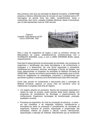 Nos primeiros vinte anos de actividade do Material Circulante, a SOREFAME
projectou e fabricou diferentes tipos de veículos em aço inoxidável para a CP.
Carruagens de grande linha tipo salão, compartimentos, bares e
restaurantes, bem como, unidades múltiplas eléctricas, diesel e locomotivas,
que no total representam mais de 1200 veículos.




         Figura 2
Unidade Tripla Eléctrica da CP
  (Arquivo SOREFAME, 1958)




Para a área de engenharia de bogies e para os primeiros veículos do
Metropolitano de Lisboa, estabeleceram-se contratos-licença com a
SCHINDLER WAGONS, suíça, e com a LINKE HOFMANN BUSH, alemã,
respectivamente.

Esta fase foi essencialmente de estruturação da actividade, dos processos de
engenharia e identificação das áreas tecnológicas e de conhecimento a
prosseguir e a desenvolver. De uma forma organizada e consistente,
solidificaram-se processos, técnicas, tecnologias e formas de trabalho, que
foram determinantes no progresso da actividade do Material Circulante da
SOREFAME. Quando da primeira oportunidade de exportação para os EUA,
tinham-se estabelecido as metodologias, processos e procedimentos que
permitiram qualificar a empresa como fornecedora para esse difícil mercado.

Como este período foi fundamental e estruturante para a actividade do
Material Circulante, vejamos um pouco mais em pormenor como se
implementou e progrediu esta área de negócio:

   Um negócio assenta em processos. Quanto aos processos associados à
   cadeia de valor do produto, quatro grandes áreas foram tratadas com
   programas de transferência de tecnologia e desenvolvimento de
   conhecimento: Engenharia; tecnologias de transformação; produção;
   qualidade e ensaios.

   Processos de engenharia. Ao nível da concepção da estrutura – a caixa –
   em aço inoxidável, e da integração mecânica, transferiram-se e
   formularam-se todos os processos e procedimentos da actividade de
   engenharia: Estrutura do produto; organização e programação das
   actividades; critérios de projecto e cálculo; normas internacionais;
   especificação e selecção de materiais. Naturalmente que se transferiram
 