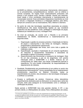da BUDD os critérios e normas americanas. Internamente, reformularam-
    se os procedimentos, compatibilizando-os, também, com os critérios e
    normas europeias. Os bogies foram essencialmente produzidos sob
    licença e com projecto suíço, francês e alemão. Quanto aos interiores,
    foram desde o início concebidos internamente e maioritariamente de
    incorporação nacional. Duas actividades integradoras importantes ao nível
    do veículo; a integração mecânica e a integração eléctrica, esta última,
    sempre em consórcio com os motorizadores, AEG, Alsthom e Siemens.

    Do ponto de vista das tecnologias específicas associadas ao produto,
    identificaram-se três áreas fundamentais ligadas ao aço inoxidável
    austenítico de alta resistência: Corte, perfilagem e enformação de peças;
    soldadura por resistência e a arco; montagem final.

    Ao nível da produção, de acordo com a filosofia e os princípios
    estabelecidos na BUDD, transferiram-se e implementaram-se as
    seguintes áreas:

       i. Organização e gestão do processo produtivo. Implantação do fabrico
          de peças e subconjuntos e das linhas de montagem, métodos,
          programação e planeamento operacionais.
      ii. Logística e alimentação das linhas, bem como toda a gestão de
          materiais e stoks.
     iii. Especificação, aquisição e implantação de um conjunto significativo
          de máquinas e equipamentos necessários e associados às
          tecnologias a aplicar no processo produtivo.
     iv. Desenvolvimento das ferramentas e manequins de montagem. Este
          foi um dos processos, a par do da engenharia, com grande
          interacção entre a SOREFAME e a BUDD. Trata-se de um
          conhecimento de “saber fazer” que requer competências teóricas e
          experiência. Foi uma missão fundamental, da responsabilidade do
          departamento de métodos.

    Qualidade. Paralelamente aos procedimentos já em prática no sector dos
    equipamentos hidromecânicos4, houve necessidade de se implementarem
    procedimentos específicos ao Material Circulante, dadas as
    especificidades do produto, dos processos e das tecnologias empregues,
    a certificar e a controlar.

    Ensaios e certificação de produto. Criaram-se vários laboratórios
    especificamente dedicados para se efectuarem os ensaios tipo e série dos
    veículos, tanto para assegurar as funcionalidades como a validação e
    certificação de produto.

Neste período a SOREFAME teve dois grandes clientes: A CP, o seu
primeiro cliente, e o Metropolitano de Lisboa. Para o Metropolitano de Lisboa,

4
 O sistema de qualidade já em prática no sector dos equipamentos de energia para barragens, era de
um grau de exigência muito elevado, do ponto de vista da garantia da qualidade. Objectivamente, trata-
se da fiabilidade e da segurança de equipamentos e sistemas cujas disfunções podem causar acidentes
graves com danos elevados.
 