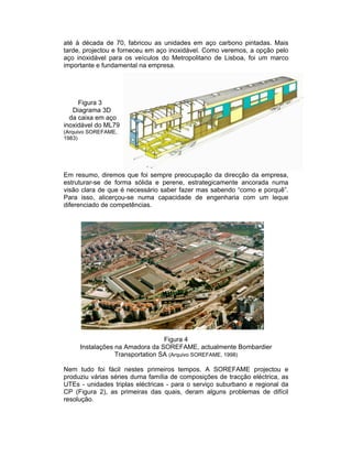 até à década de 70, fabricou as unidades em aço carbono pintadas. Mais
tarde, projectou e forneceu em aço inoxidável. Como veremos, a opção pelo
aço inoxidável para os veículos do Metropolitano de Lisboa, foi um marco
importante e fundamental na empresa.




     Figura 3
   Diagrama 3D
  da caixa em aço
inoxidável do ML79
(Arquivo SOREFAME,
1983)




Em resumo, diremos que foi sempre preocupação da direcção da empresa,
estruturar-se de forma sólida e perene, estrategicamente ancorada numa
visão clara de que é necessário saber fazer mas sabendo “como e porquê”.
Para isso, alicerçou-se numa capacidade de engenharia com um leque
diferenciado de competências.




                                 Figura 4
     Instalações na Amadora da SOREFAME, actualmente Bombardier
                 Transportation SA (Arquivo SOREFAME, 1998)

Nem tudo foi fácil nestes primeiros tempos. A SOREFAME projectou e
produziu várias séries duma família de composições de tracção eléctrica, as
UTEs - unidades triplas eléctricas - para o serviço suburbano e regional da
CP (Figura 2), as primeiras das quais, deram alguns problemas de difícil
resolução.
 