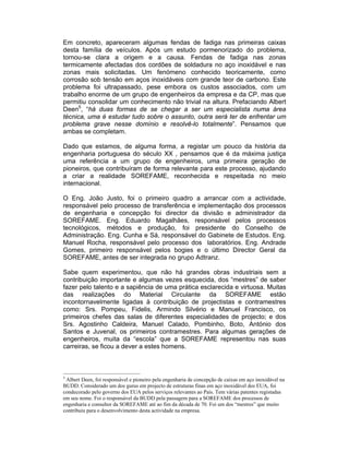 Em concreto, apareceram algumas fendas de fadiga nas primeiras caixas
desta família de veículos. Após um estudo pormenorizado do problema,
tornou-se clara a origem e a causa. Fendas de fadiga nas zonas
termicamente afectadas dos cordões de soldadura no aço inoxidável e nas
zonas mais solicitadas. Um fenómeno conhecido teoricamente, como
corrosão sob tensão em aços inoxidáveis com grande teor de carbono. Este
problema foi ultrapassado, pese embora os custos associados, com um
trabalho enorme de um grupo de engenheiros da empresa e da CP, mas que
permitiu consolidar um conhecimento não trivial na altura. Prefaciando Albert
Deen5, “há duas formas de se chegar a ser um especialista numa área
técnica, uma é estudar tudo sobre o assunto, outra será ter de enfrentar um
problema grave nesse domínio e resolvê-lo totalmente”. Pensamos que
ambas se completam.

Dado que estamos, de alguma forma, a registar um pouco da história da
engenharia portuguesa do século XX , pensamos que é da máxima justiça
uma referência a um grupo de engenheiros, uma primeira geração de
pioneiros, que contribuíram de forma relevante para este processo, ajudando
a criar a realidade SOREFAME, reconhecida e respeitada no meio
internacional.

O Eng. João Justo, foi o primeiro quadro a arrancar com a actividade,
responsável pelo processo de transferência e implementação dos processos
de engenharia e concepção foi director da divisão e administrador da
SOREFAME. Eng. Eduardo Magalhães, responsável pelos processos
tecnológicos, métodos e produção, foi presidente do Conselho de
Administração. Eng. Cunha e Sá, responsável do Gabinete de Estudos. Eng.
Manuel Rocha, responsável pelo processo dos laboratórios. Eng. Andrade
Gomes, primeiro responsável pelos bogies e o último Director Geral da
SOREFAME, antes de ser integrada no grupo Adtranz.

Sabe quem experimentou, que não há grandes obras industriais sem a
contribuição importante e algumas vezes esquecida, dos “mestres” de saber
fazer pelo talento e a sapiência de uma prática esclarecida e virtuosa. Muitas
das realizações do Material Circulante da SOREFAME estão
incontornavelmente ligadas à contribuição de projectistas e contramestres
como: Srs. Pompeu, Fidelis, Armindo Silvério e Manuel Francisco, os
primeiros chefes das salas de diferentes especialidades de projecto; e dos
Srs. Agostinho Caldeira, Manuel Calado, Pombinho, Boto, António dos
Santos e Juvenal, os primeiros contramestres. Para algumas gerações de
engenheiros, muita da “escola” que a SOREFAME representou nas suas
carreiras, se ficou a dever a estes homens.



5
 Albert Deen, foi responsável e pioneiro pela engenharia de concepção de caixas em aço inoxidável na
BUDD. Considerado um dos gurus em projecto de estruturas finas em aço inoxidável dos EUA, foi
condecorado pelo governo dos EUA pelos serviços relevantes ao País. Tem várias patentes registadas
em seu nome. Foi o responsável da BUDD pela passagem para a SOREFAME dos processos de
engenharia e consultor da SOREFAME até ao fim da década de 70. Foi um dos “mestres” que muito
contribuiu para o desenvolvimento desta actividade na empresa.
 