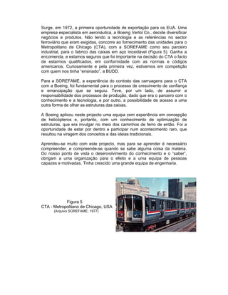 Surge, em 1972, a primeira oportunidade de exportação para os EUA. Uma
empresa especialista em aeronáutica, a Boeing Vertol Co., decide diversificar
negócios e produtos. Não tendo a tecnologia e as referências no sector
ferroviário que eram exigidas, concorre ao fornecimento das unidades para o
Metropolitano de Chicago (CTA), com a SOREFAME como seu parceiro
industrial, para o fabrico das caixas em aço inoxidável (Figura 5). Ganha a
encomenda, e estamos seguros que foi importante na decisão do CTA o facto
de estarmos qualificados, em conformidade com as normas e códigos
americanos. Curiosamente e pela primeira vez, estivemos em competição
com quem nos tinha “ensinado”, a BUDD.

Para a SOREFAME, a experiência do contrato das carruagens para o CTA
com a Boeing, foi fundamental para o processo de crescimento de confiança
e emancipação que se seguiu. Teve, por um lado, de assumir a
responsabilidade dos processos de produção, dado que era o parceiro com o
conhecimento e a tecnologia, e por outro, a possibilidade de acesso a uma
outra forma de olhar as estruturas das caixas.

A Boeing aplicou neste projecto uma equipa com experiência em concepção
de helicópteros e, portanto, com um conhecimento de optimização de
estruturas, que era invulgar no meio dos caminhos de ferro de então. Foi a
oportunidade de estar por dentro e participar num acontecimento raro, que
resultou na viragem dos conceitos e das ideias tradicionais.

Aprendeu-se muito com este projecto, mas para se aprender é necessário
compreender, e compreende-se quando se sabe alguma coisa da matéria.
Do nosso ponto de vista o desenvolvimento do conhecimento e o “saber”,
obrigam a uma organização para o efeito e a uma equipa de pessoas
capazes e motivadas. Tinha crescido uma grande equipa de engenharia.




            Figura 5
CTA - Metropolitano de Chicago, USA
      (Arquivo SOREFAME, 1977)
 