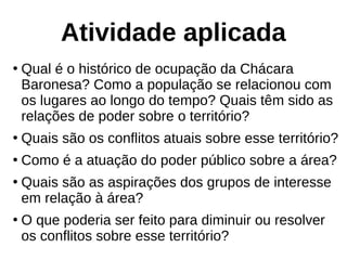 Atividade aplicada
●
Qual é o histórico de ocupação da Chácara
Baronesa? Como a população se relacionou com
os lugares ao longo do tempo? Quais têm sido as
relações de poder sobre o território?
●
Quais são os conflitos atuais sobre esse território?
●
Como é a atuação do poder público sobre a área?
●
Quais são as aspirações dos grupos de interesse
em relação à área?
●
O que poderia ser feito para diminuir ou resolver
os conflitos sobre esse território?
 