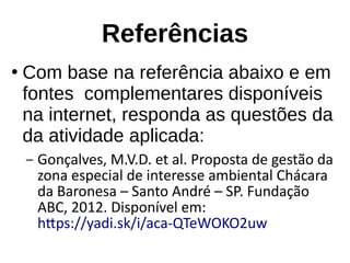Referências
●
Com base na referência abaixo e em
fontes complementares disponíveis
na internet, responda as questões da
da atividade aplicada:
– Gonçalves, M.V.D. et al. Proposta de gestão da
zona especial de interesse ambiental Chácara
da Baronesa – Santo André – SP. Fundação
ABC, 2012. Disponível em:
https://yadi.sk/i/aca-QTeWOKO2uw
 