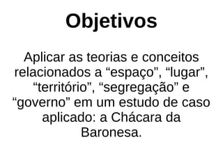Objetivos
Aplicar as teorias e conceitos
relacionados a “espaço”, “lugar”,
“território”, “segregação” e
“governo” em um estudo de caso
aplicado: a Chácara da
Baronesa.
 