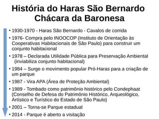 História do Haras São Bernardo
Chácara da Baronesa
●
1930-1970 - Haras São Bernardo - Cavalos de corrida
●
1976- Compra pelo INOOCOP (Instituto de Orientação às
Cooperativas Habitacionais de São Paulo) para construir um
conjunto habitacional
●
1978 – Declarada Utilidade Pública para Preservação Ambiental
(inviabiliza conjunto habitacional)
●
1984 – Surge o movimento popular Pró-Haras para a criação de
um parque
●
1987 - Vira APA (Área de Proteção Ambiental)
●
1989 - Tombado como patrimônio histórico pelo Condephaat
(Conselho de Defesa do Patrimônio Histórico, Arqueológico,
Artístico e Turístico do Estado de São Paulo)
●
2001 – Torna-se Parque estadual
●
2014 - Parque é aberto a visitação
 