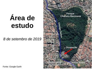 Área de
estudo
8 de setembro de 2019
CórregoTaióca
Santo AndréSanto AndréSão BernardoSão Bernardo
do Campodo Campo
OcupaçãoOcupação
ParqueParque
Chácara BaronesaChácara Baronesa
Fonte: Google Earth
 
