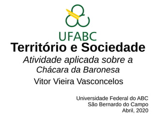 Território e Sociedade
Atividade aplicada sobre a
Chácara da Baronesa
Vitor Vieira Vasconcelos
Universidade Federal do ABC
São Bernardo do Campo
Abril, 2020
 