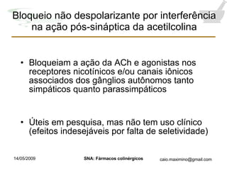 Bloqueio não despolarizante por interferência na ação pós-sináptica da acetilcolina Bloqueiam a ação da ACh e agonistas nos receptores nicotínicos e/ou canais iônicos associados dos gânglios autônomos tanto simpáticos quanto parassimpáticos Úteis em pesquisa, mas não tem uso clínico (efeitos indesejáveis por falta de seletividade) 