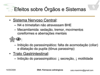 Efeitos sobre Órgãos e Sistemas Sistema Nervoso Central : N4 e trimetafan não atravessam BHE Mecamilamida: sedação, tremor, movimentos coreiformes e aberrações mentais  : Inibição do parassimpático: falta de acomodação (ciliar) e dilatação da pupila (tônus parassimp) Trato Gastrintestinal : Inibição do parassimpático:  ↓ secreção, ↓ motilidade 