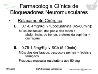 Farmacologia Clínica de Bloqueadores Neuromusculares Relaxamento Cirúrgico : 0,1-0,4mg/Kg iv tubocuranina (45-60min): Músculos faciais, dos pés e das mãos > abdominais, do tronco, eretores da espinha > diafragma 0,75-1,5mg/Kg iv SCh (5-10min): Músculos dos braços, pescoço e pernas > faciais e faríngeos Fraqueza muscular respiratória aos 60 seg 