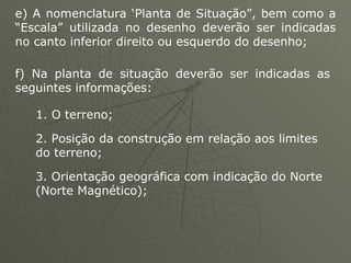 e) A nomenclatura ‘Planta de Situação”, bem como a “Escala” utilizada no desenho deverão ser indicadas no canto inferior direito ou esquerdo do desenho;  f) Na planta de situação deverão ser indicadas as seguintes informações: 1. O terreno;  2. Posição da construção em relação aos limites do terreno;  3. Orientação geográfica com indicação do Norte (Norte Magnético);  