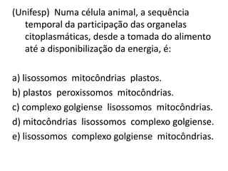 (Unifesp) Numa célula animal, a sequência
temporal da participação das organelas
citoplasmáticas, desde a tomada do alimento
até a disponibilização da energia, é:
a) lisossomos mitocôndrias plastos.
b) plastos peroxissomos mitocôndrias.
c) complexo golgiense lisossomos mitocôndrias.
d) mitocôndrias lisossomos complexo golgiense.
e) lisossomos complexo golgiense mitocôndrias.
 