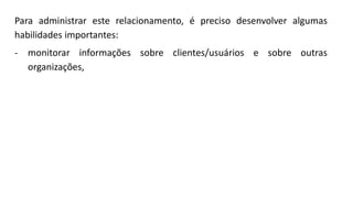 Para administrar este relacionamento, é preciso desenvolver algumas
habilidades importantes:
- monitorar informações sobre clientes/usuários e sobre outras
organizações,
 