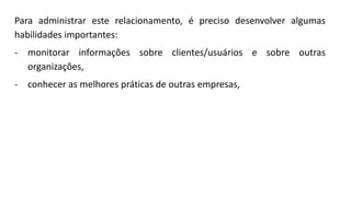 Para administrar este relacionamento, é preciso desenvolver algumas
habilidades importantes:
- monitorar informações sobre clientes/usuários e sobre outras
organizações,
- conhecer as melhores práticas de outras empresas,
 