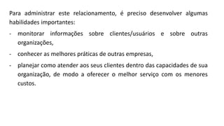Para administrar este relacionamento, é preciso desenvolver algumas
habilidades importantes:
- monitorar informações sobre clientes/usuários e sobre outras
organizações,
- conhecer as melhores práticas de outras empresas,
- planejar como atender aos seus clientes dentro das capacidades de sua
organização, de modo a oferecer o melhor serviço com os menores
custos.
 