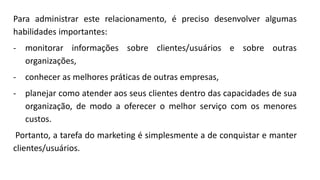 Para administrar este relacionamento, é preciso desenvolver algumas
habilidades importantes:
- monitorar informações sobre clientes/usuários e sobre outras
organizações,
- conhecer as melhores práticas de outras empresas,
- planejar como atender aos seus clientes dentro das capacidades de sua
organização, de modo a oferecer o melhor serviço com os menores
custos.
Portanto, a tarefa do marketing é simplesmente a de conquistar e manter
clientes/usuários.
 