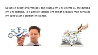 De posse dessas informações, registradas em um sistema ou até mesmo
em um caderno, já é possível pensar em tomar decisões mais sensatas
em conquistar e ou manter clientes.
 