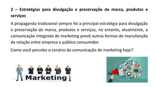 2 – Estratégias para divulgação e preservação da marca, produtos e
serviços
A propaganda tradicional sempre foi a principal estratégia para divulgação
e preservação da marca, produtos e serviços, no entanto, atualmente, a
comunicação integrada de marketing prevê outras formas de manutenção
da relação entre empresa e público consumidor.
Como você percebe o cenário da comunicação de marketing hoje?
 