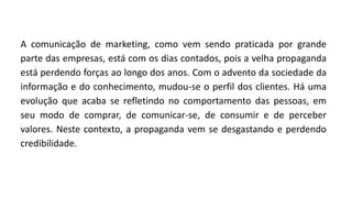 A comunicação de marketing, como vem sendo praticada por grande
parte das empresas, está com os dias contados, pois a velha propaganda
está perdendo forças ao longo dos anos. Com o advento da sociedade da
informação e do conhecimento, mudou-se o perfil dos clientes. Há uma
evolução que acaba se refletindo no comportamento das pessoas, em
seu modo de comprar, de comunicar-se, de consumir e de perceber
valores. Neste contexto, a propaganda vem se desgastando e perdendo
credibilidade.
 