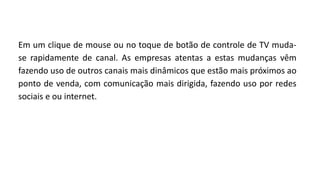 Em um clique de mouse ou no toque de botão de controle de TV muda-
se rapidamente de canal. As empresas atentas a estas mudanças vêm
fazendo uso de outros canais mais dinâmicos que estão mais próximos ao
ponto de venda, com comunicação mais dirigida, fazendo uso por redes
sociais e ou internet.
 