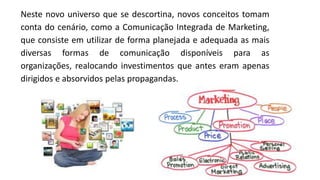 Neste novo universo que se descortina, novos conceitos tomam
conta do cenário, como a Comunicação Integrada de Marketing,
que consiste em utilizar de forma planejada e adequada as mais
diversas formas de comunicação disponíveis para as
organizações, realocando investimentos que antes eram apenas
dirigidos e absorvidos pelas propagandas.
 