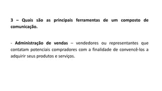 3 – Quais são as principais ferramentas de um composto de
comunicação.
- Administração de vendas – vendedores ou representantes que
contatam potenciais compradores com a finalidade de convencê-los a
adquirir seus produtos e serviços.
 