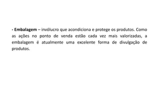 - Embalagem – invólucro que acondiciona e protege os produtos. Como
as ações no ponto de venda estão cada vez mais valorizadas, a
embalagem é atualmente uma excelente forma de divulgação de
produtos.
 