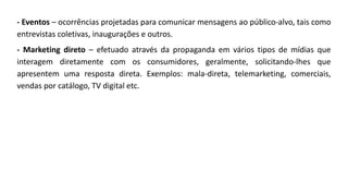- Eventos – ocorrências projetadas para comunicar mensagens ao público-alvo, tais como
entrevistas coletivas, inaugurações e outros.
- Marketing direto – efetuado através da propaganda em vários tipos de mídias que
interagem diretamente com os consumidores, geralmente, solicitando-lhes que
apresentem uma resposta direta. Exemplos: mala-direta, telemarketing, comerciais,
vendas por catálogo, TV digital etc.
 
